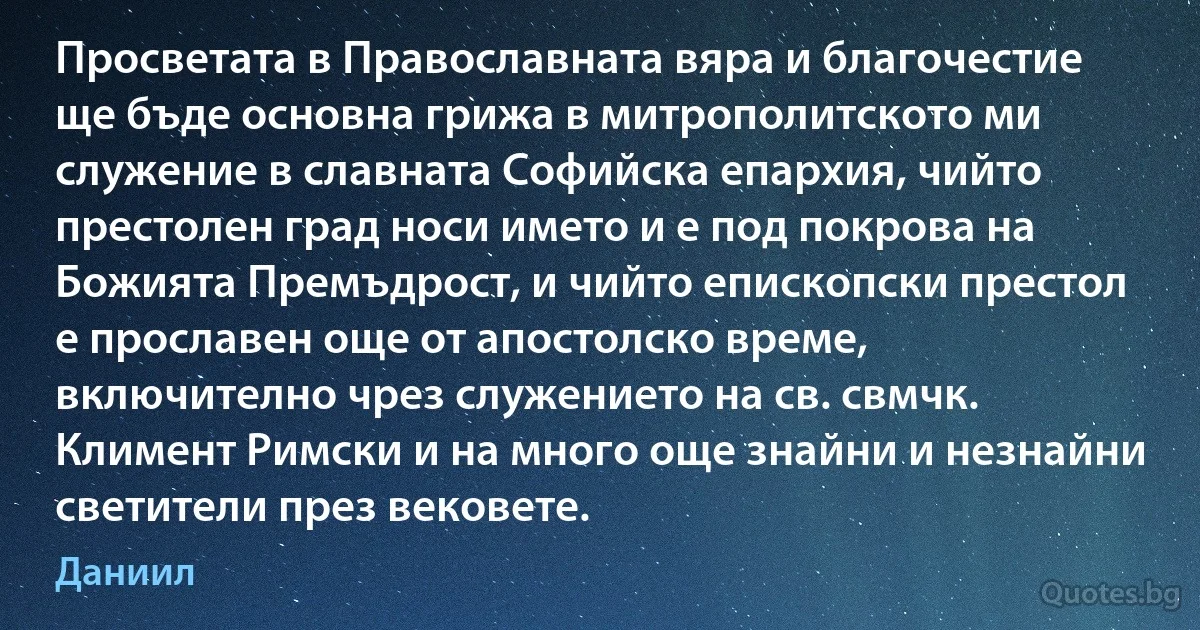 Просветата в Православната вяра и благочестие ще бъде основна грижа в митрополитското ми служение в славната Софийска епархия, чийто престолен град носи името и е под покрова на Божията Премъдрост, и чийто епископски престол е прославен още от апостолско време, включително чрез служението на св. свмчк. Климент Римски и на много още знайни и незнайни светители през вековете. (Даниил)