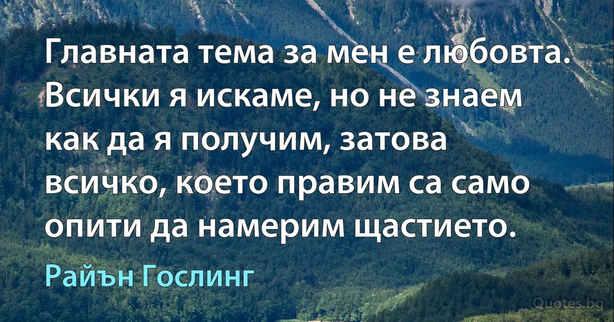 Главната тема за мен е любовта. Всички я искаме, но не знаем как да я получим, затова всичко, което правим са само опити да намерим щастието. (Райън Гослинг)