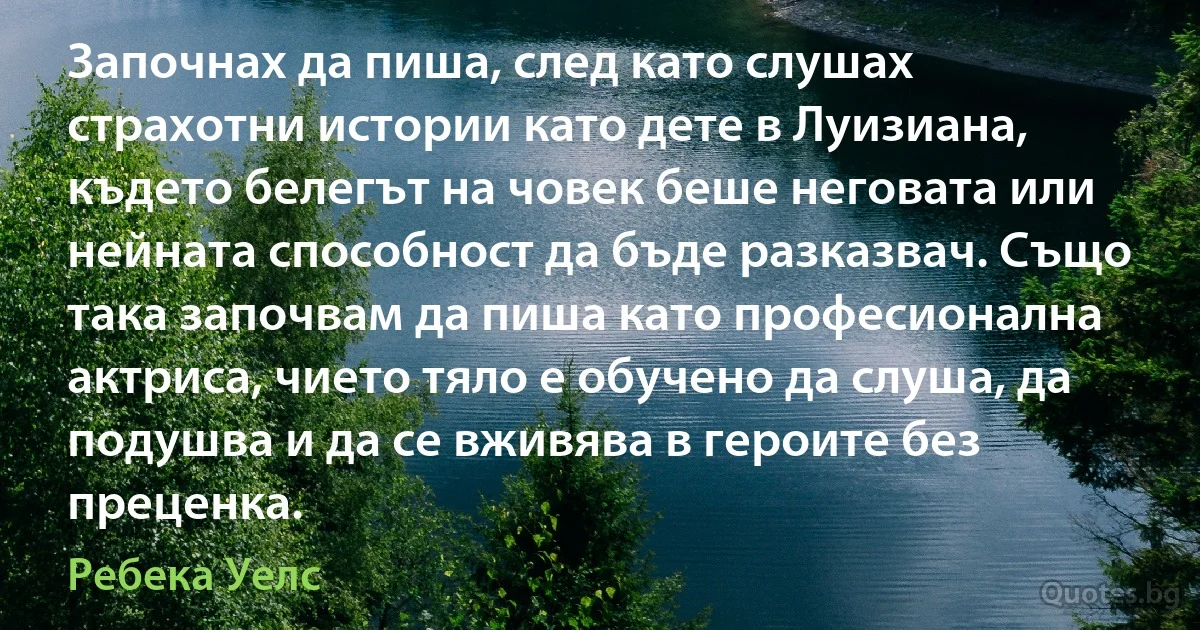 Започнах да пиша, след като слушах страхотни истории като дете в Луизиана, където белегът на човек беше неговата или нейната способност да бъде разказвач. Също така започвам да пиша като професионална актриса, чието тяло е обучено да слуша, да подушва и да се вживява в героите без преценка. (Ребека Уелс)