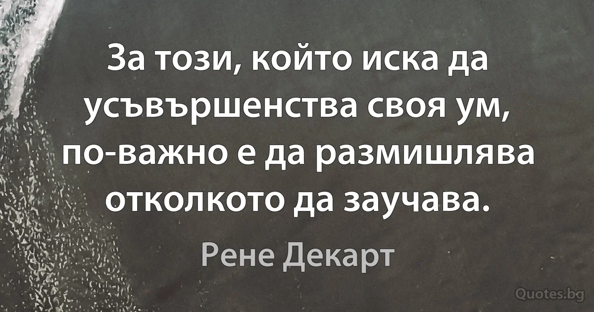 За този, който иска да усъвършенства своя ум, по-важно е да размишлява отколкото да заучава. (Рене Декарт)