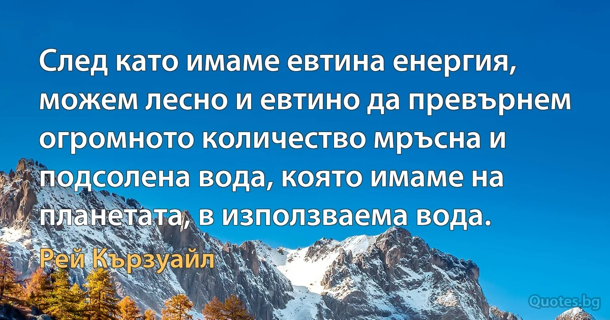 След като имаме евтина енергия, можем лесно и евтино да превърнем огромното количество мръсна и подсолена вода, която имаме на планетата, в използваема вода. (Рей Кързуайл)