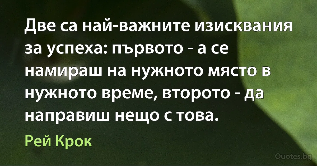 Две са най-важните изисквания за успеха: първото - а се намираш на нужното място в нужното време, второто - да направиш нещо с това. (Рей Крок)