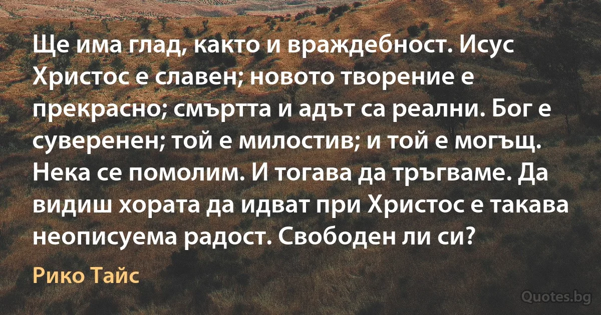 Ще има глад, както и враждебност. Исус Христос е славен; новото творение е прекрасно; смъртта и адът са реални. Бог е суверенен; той е милостив; и той е могъщ. Нека се помолим. И тогава да тръгваме. Да видиш хората да идват при Христос е такава неописуема радост. Свободен ли си? (Рико Тайс)