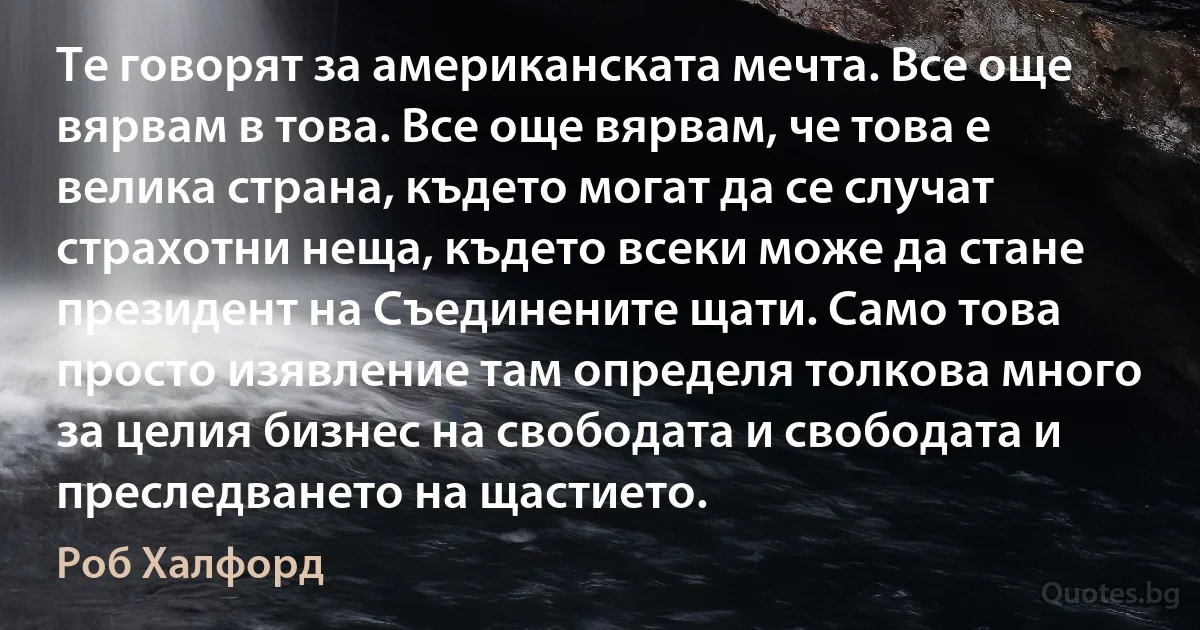 Те говорят за американската мечта. Все още вярвам в това. Все още вярвам, че това е велика страна, където могат да се случат страхотни неща, където всеки може да стане президент на Съединените щати. Само това просто изявление там определя толкова много за целия бизнес на свободата и свободата и преследването на щастието. (Роб Халфорд)