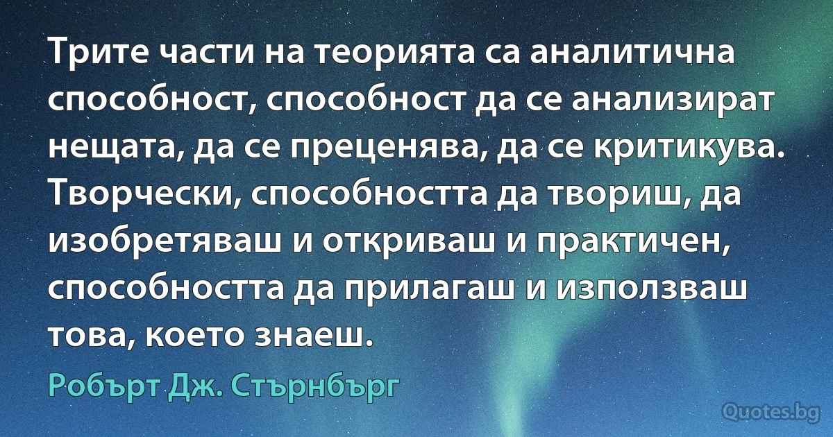 Трите части на теорията са аналитична способност, способност да се анализират нещата, да се преценява, да се критикува. Творчески, способността да твориш, да изобретяваш и откриваш и практичен, способността да прилагаш и използваш това, което знаеш. (Робърт Дж. Стърнбърг)