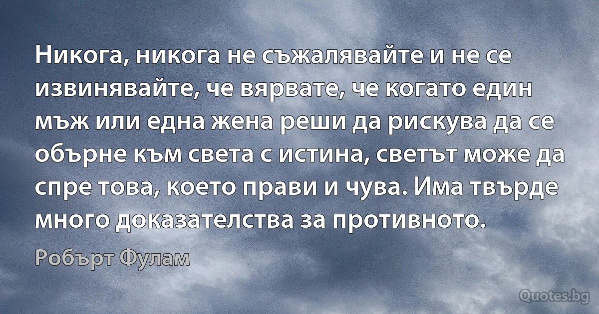 Никога, никога не съжалявайте и не се извинявайте, че вярвате, че когато един мъж или една жена реши да рискува да се обърне към света с истина, светът може да спре това, което прави и чува. Има твърде много доказателства за противното. (Робърт Фулам)