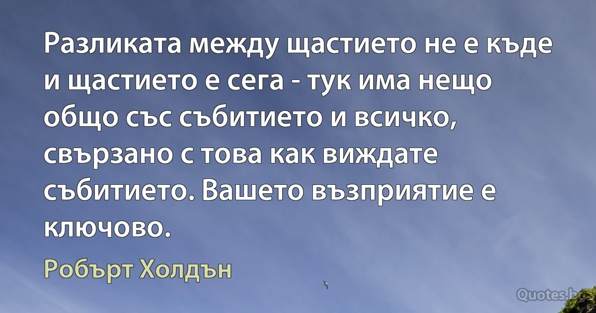 Разликата между щастието не е къде и щастието е сега - тук има нещо общо със събитието и всичко, свързано с това как виждате събитието. Вашето възприятие е ключово. (Робърт Холдън)