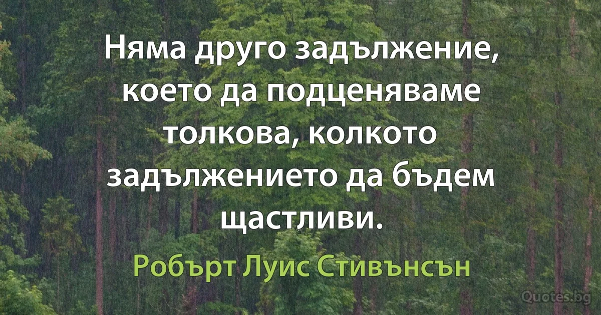 Няма друго задължение, което да подценяваме толкова, колкото задължението да бъдем щастливи. (Робърт Луис Стивънсън)