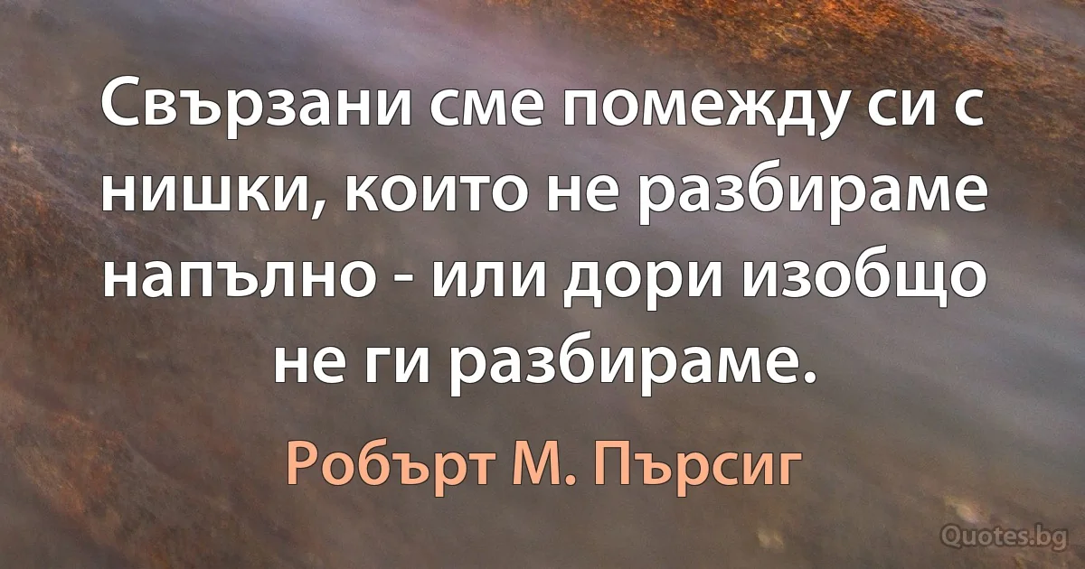 Свързани сме помежду си с нишки, които не разбираме напълно - или дори изобщо не ги разбираме. (Робърт М. Пърсиг)