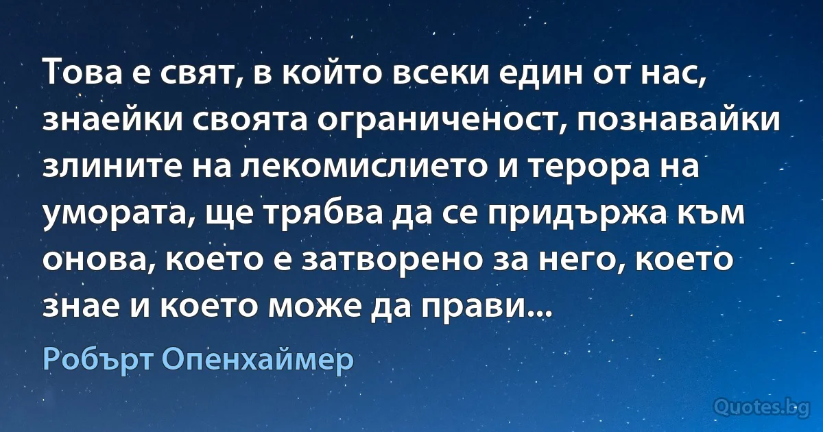 Това е свят, в който всеки един от нас, знаейки своята ограниченост, познавайки злините на лекомислието и терора на умората, ще трябва да се придържа към онова, което е затворено за него, което знае и което може да прави... (Робърт Опенхаймер)