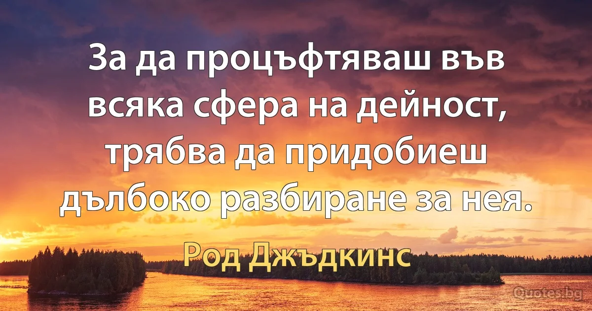 За да процъфтяваш във всяка сфера на дейност, трябва да придобиеш дълбоко разбиране за нея. (Род Джъдкинс)