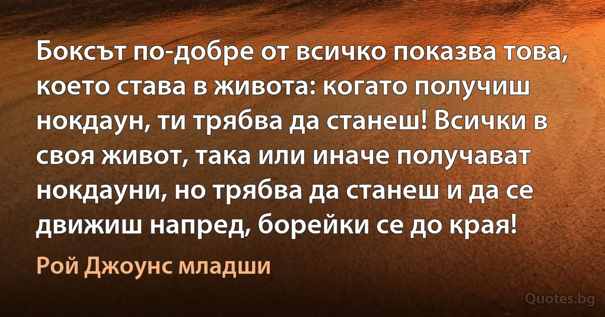 Боксът по-добре от всичко показва това, което става в живота: когато получиш нокдаун, ти трябва да станеш! Всички в своя живот, така или иначе получават нокдауни, но трябва да станеш и да се движиш напред, борейки се до края! (Рой Джоунс младши)