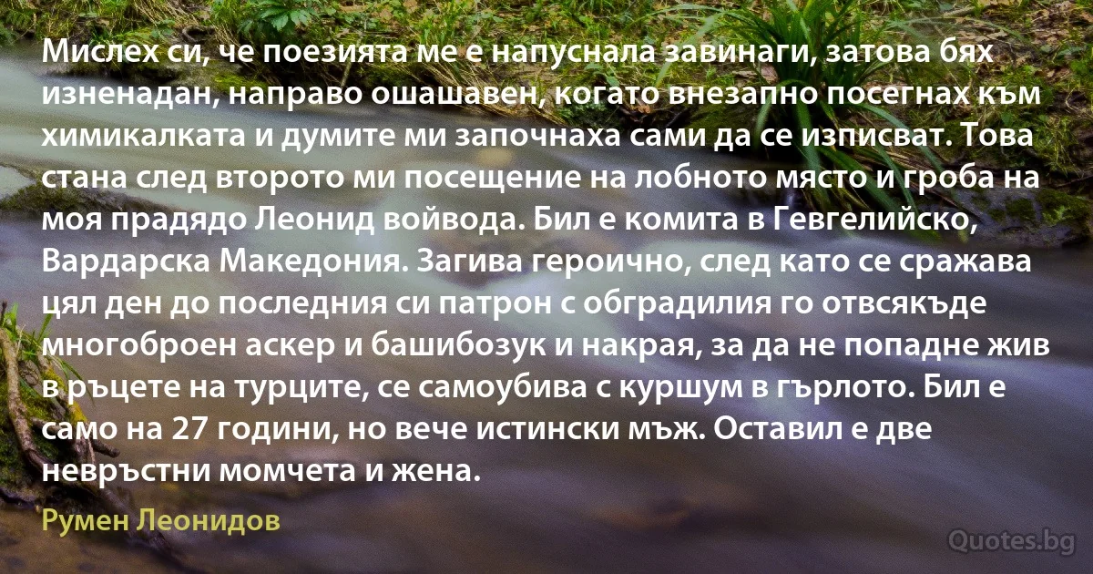 Мислех си, че поезията ме е напуснала завинаги, затова бях изненадан, направо ошашавен, когато внезапно посегнах към химикалката и думите ми започнаха сами да се изписват. Това стана след второто ми посещение на лобното място и гроба на моя прадядо Леонид войвода. Бил е комита в Гевгелийско, Вардарска Македония. Загива героично, след като се сражава цял ден до последния си патрон с обградилия го отвсякъде многоброен аскер и башибозук и накрая, за да не попадне жив в ръцете на турците, се самоубива с куршум в гърлото. Бил е само на 27 години, но вече истински мъж. Оставил е две невръстни момчета и жена. (Румен Леонидов)