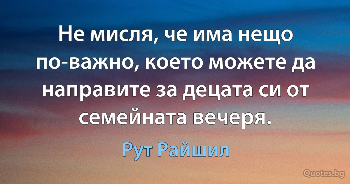 Не мисля, че има нещо по-важно, което можете да направите за децата си от семейната вечеря. (Рут Райшил)