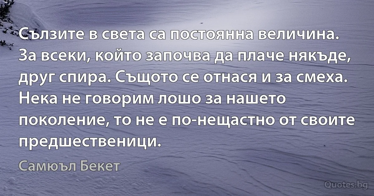 Сълзите в света са постоянна величина. За всеки, който започва да плаче някъде, друг спира. Същото се отнася и за смеха. Нека не говорим лошо за нашето поколение, то не е по-нещастно от своите предшественици. (Самюъл Бекет)