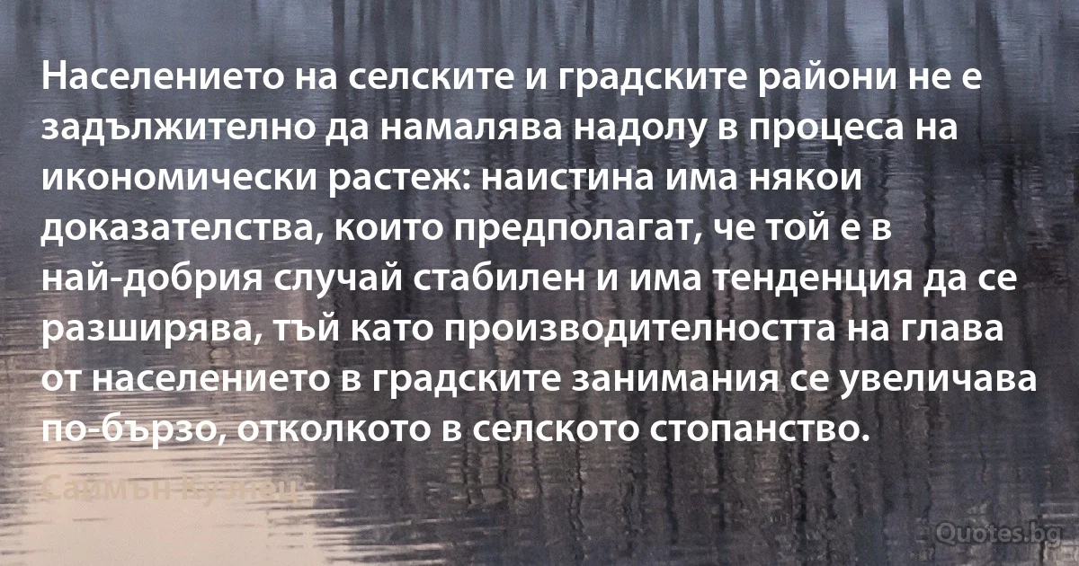 Населението на селските и градските райони не е задължително да намалява надолу в процеса на икономически растеж: наистина има някои доказателства, които предполагат, че той е в най-добрия случай стабилен и има тенденция да се разширява, тъй като производителността на глава от населението в градските занимания се увеличава по-бързо, отколкото в селското стопанство. (Саймън Кузнец)