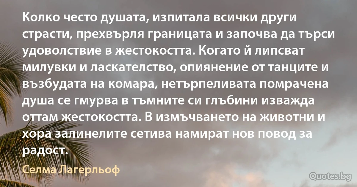 Колко често душата, изпитала всички други страсти, прехвърля границата и започва да търси удоволствие в жестокостта. Когато й липсват милувки и ласкателство, опиянение от танците и възбудата на комара, нетърпеливата помрачена душа се гмурва в тъмните си глъбини изважда оттам жестокостта. В измъчването на животни и хора залинелите сетива намират нов повод за радост. (Селма Лагерльоф)