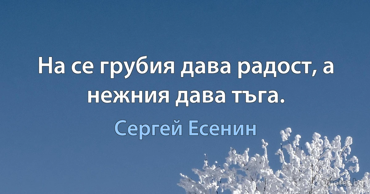 На се грубия дава радост, а нежния дава тъга. (Сергей Есенин)