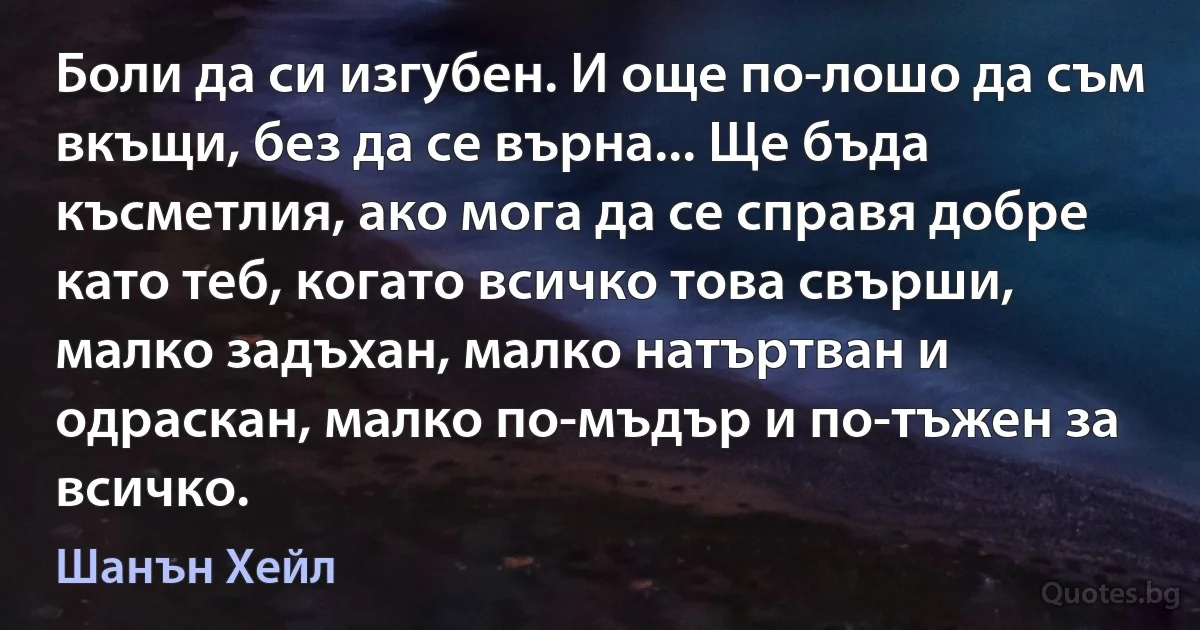 Боли да си изгубен. И още по-лошо да съм вкъщи, без да се върна... Ще бъда късметлия, ако мога да се справя добре като теб, когато всичко това свърши, малко задъхан, малко натъртван и одраскан, малко по-мъдър и по-тъжен за всичко. (Шанън Хейл)