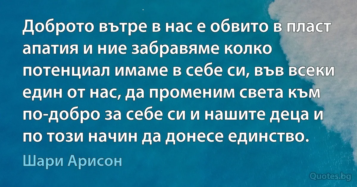 Доброто вътре в нас е обвито в пласт апатия и ние забравяме колко потенциал имаме в себе си, във всеки един от нас, да променим света към по-добро за себе си и нашите деца и по този начин да донесе единство. (Шари Арисон)