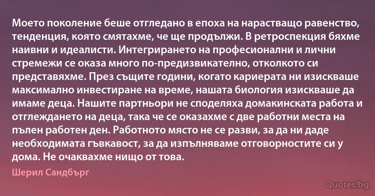 Моето поколение беше отгледано в епоха на нарастващо равенство, тенденция, която смятахме, че ще продължи. В ретроспекция бяхме наивни и идеалисти. Интегрирането на професионални и лични стремежи се оказа много по-предизвикателно, отколкото си представяхме. През същите години, когато кариерата ни изискваше максимално инвестиране на време, нашата биология изискваше да имаме деца. Нашите партньори не споделяха домакинската работа и отглеждането на деца, така че се оказахме с две работни места на пълен работен ден. Работното място не се разви, за да ни даде необходимата гъвкавост, за да изпълняваме отговорностите си у дома. Не очаквахме нищо от това. (Шерил Сандбърг)