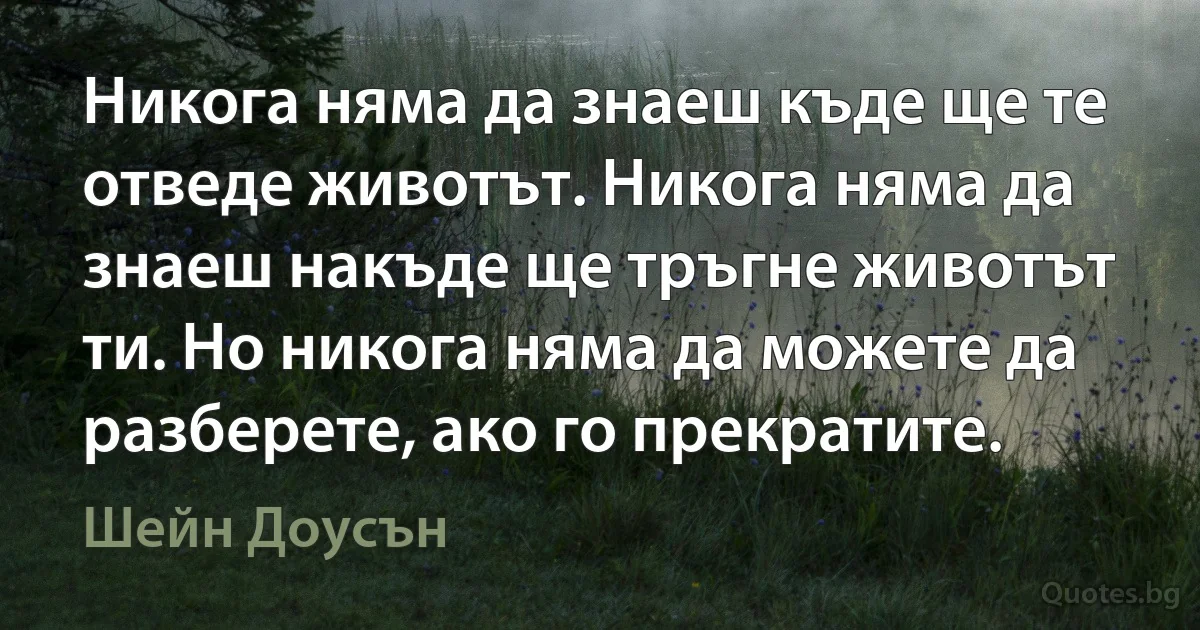 Никога няма да знаеш къде ще те отведе животът. Никога няма да знаеш накъде ще тръгне животът ти. Но никога няма да можете да разберете, ако го прекратите. (Шейн Доусън)