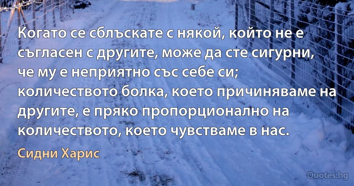 Когато се сблъскате с някой, който не е съгласен с другите, може да сте сигурни, че му е неприятно със себе си; количеството болка, което причиняваме на другите, е пряко пропорционално на количеството, което чувстваме в нас. (Сидни Харис)