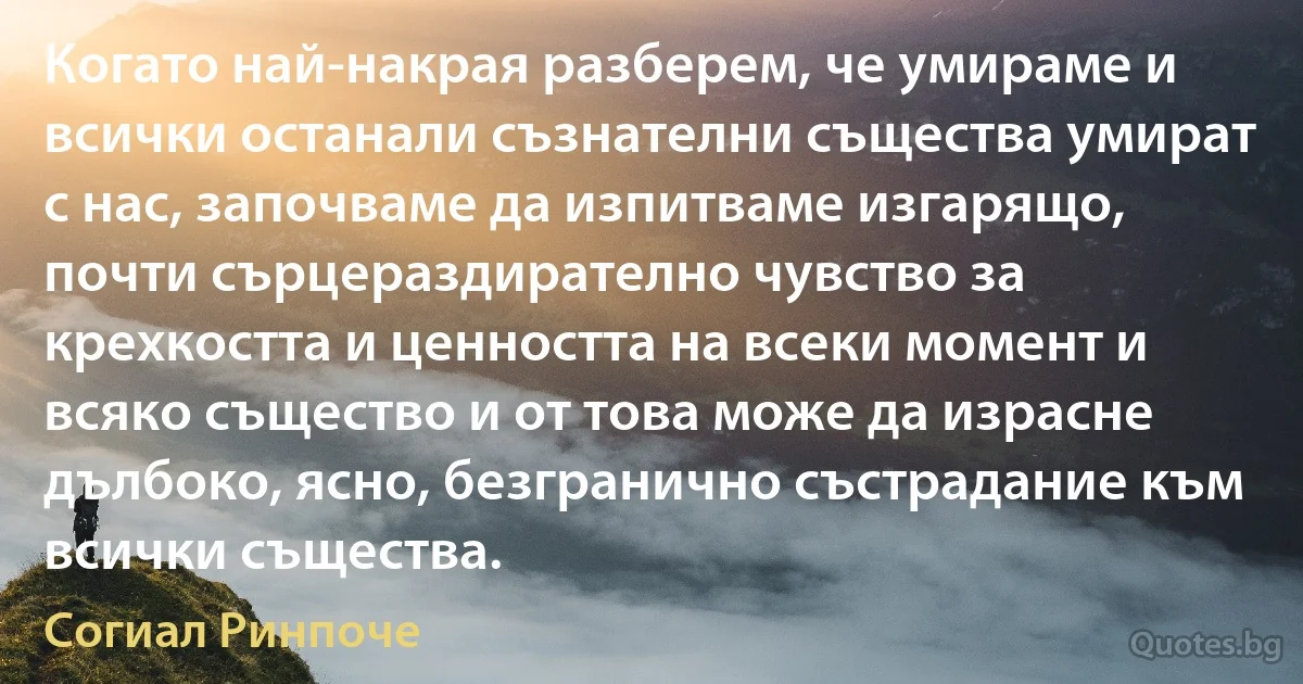 Когато най-накрая разберем, че умираме и всички останали съзнателни същества умират с нас, започваме да изпитваме изгарящо, почти сърцераздирателно чувство за крехкостта и ценността на всеки момент и всяко същество и от това може да израсне дълбоко, ясно, безгранично състрадание към всички същества. (Согиал Ринпоче)