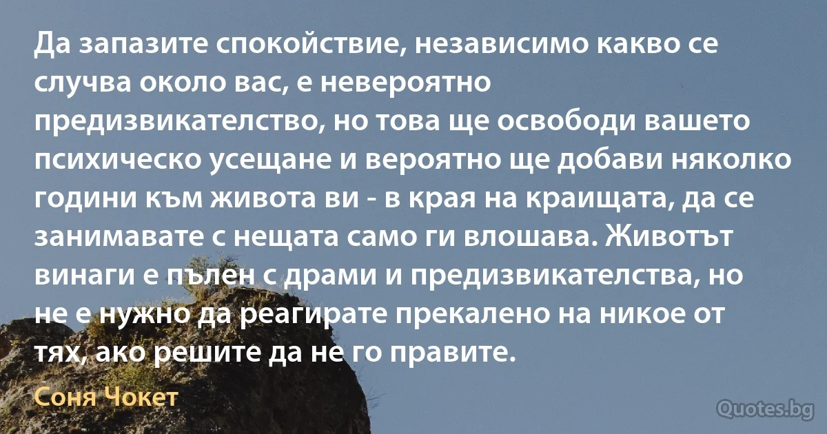 Да запазите спокойствие, независимо какво се случва около вас, е невероятно предизвикателство, но това ще освободи вашето психическо усещане и вероятно ще добави няколко години към живота ви - в края на краищата, да се занимавате с нещата само ги влошава. Животът винаги е пълен с драми и предизвикателства, но не е нужно да реагирате прекалено на никое от тях, ако решите да не го правите. (Соня Чокет)