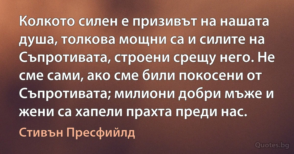 Колкото силен е призивът на нашата душа, толкова мощни са и силите на Съпротивата, строени срещу него. Не сме сами, ако сме били покосени от Съпротивата; милиони добри мъже и жени са хапели прахта преди нас. (Стивън Пресфийлд)