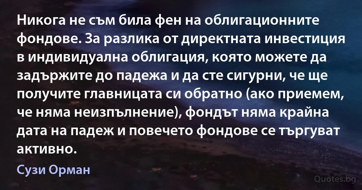 Никога не съм била фен на облигационните фондове. За разлика от директната инвестиция в индивидуална облигация, която можете да задържите до падежа и да сте сигурни, че ще получите главницата си обратно (ако приемем, че няма неизпълнение), фондът няма крайна дата на падеж и повечето фондове се търгуват активно. (Сузи Орман)