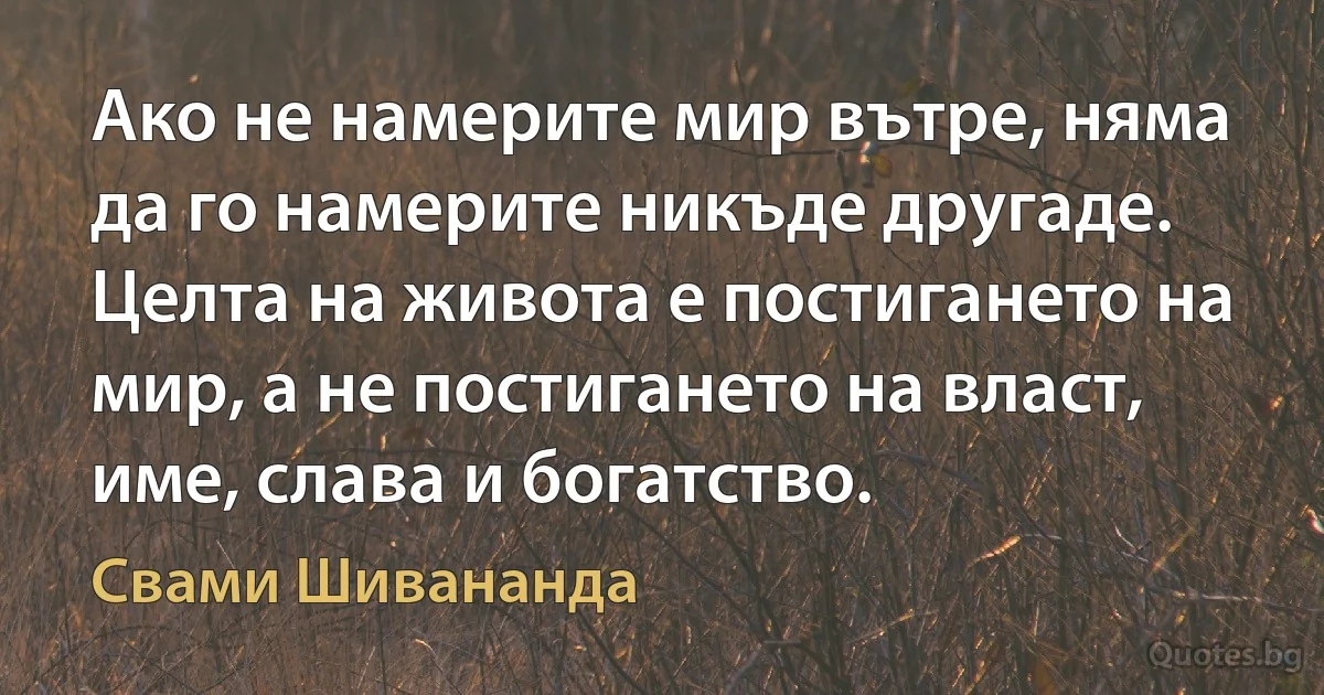 Ако не намерите мир вътре, няма да го намерите никъде другаде. Целта на живота е постигането на мир, а не постигането на власт, име, слава и богатство. (Свами Шивананда)