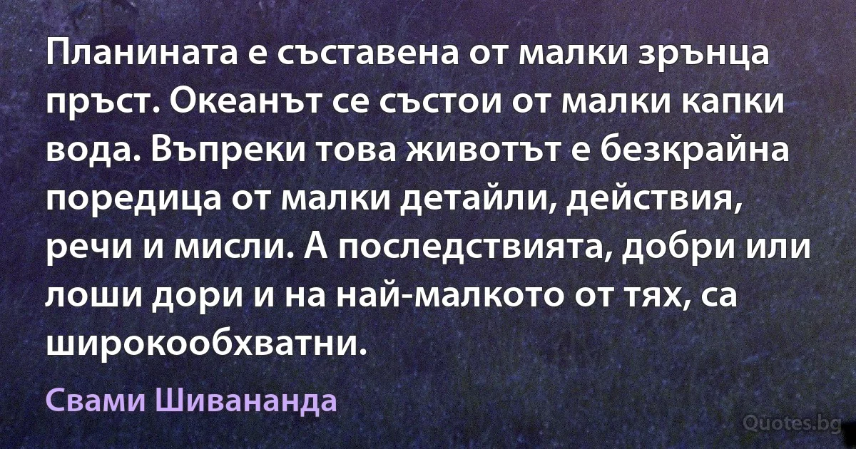 Планината е съставена от малки зрънца пръст. Океанът се състои от малки капки вода. Въпреки това животът е безкрайна поредица от малки детайли, действия, речи и мисли. А последствията, добри или лоши дори и на най-малкото от тях, са широкообхватни. (Свами Шивананда)