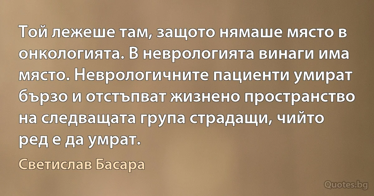 Той лежеше там, защото нямаше място в онкологията. В неврологията винаги има място. Неврологичните пациенти умират бързо и отстъпват жизнено пространство на следващата група страдащи, чийто ред е да умрат. (Светислав Басара)