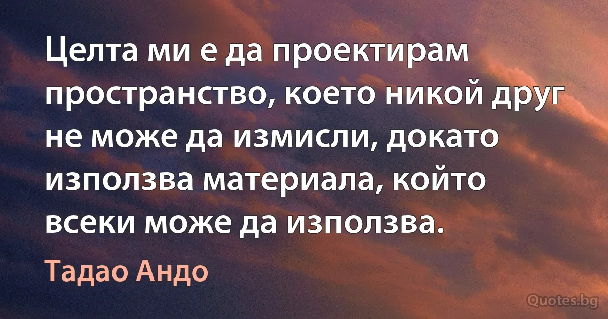 Целта ми е да проектирам пространство, което никой друг не може да измисли, докато използва материала, който всеки може да използва. (Тадао Андо)