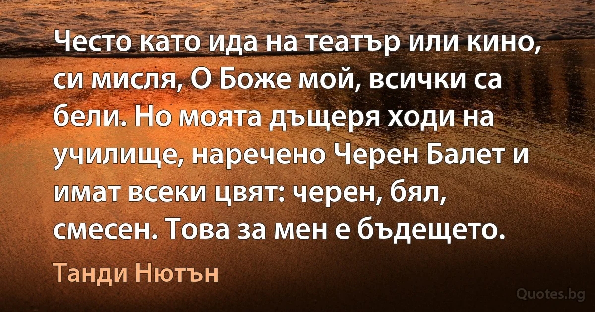 Често като ида на театър или кино, си мисля, О Боже мой, всички са бели. Но моята дъщеря ходи на училище, наречено Черен Балет и имат всеки цвят: черен, бял, смесен. Това за мен е бъдещето. (Танди Нютън)