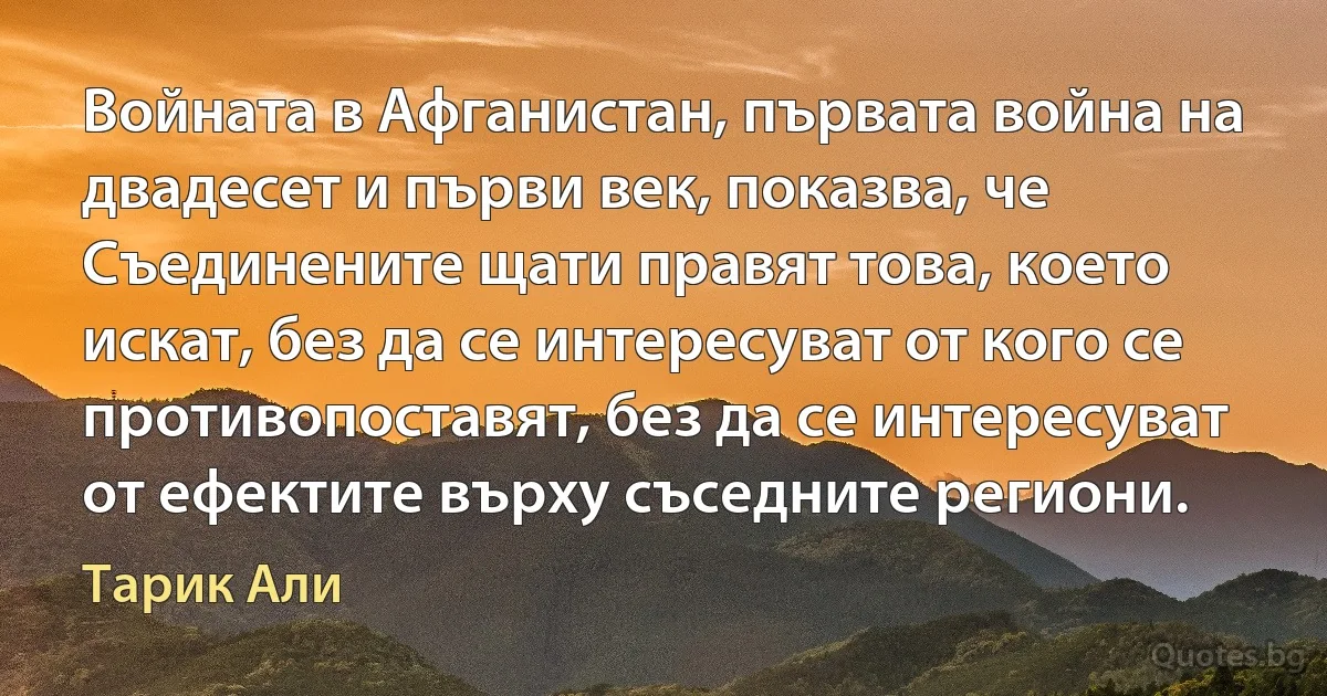 Войната в Афганистан, първата война на двадесет и първи век, показва, че Съединените щати правят това, което искат, без да се интересуват от кого се противопоставят, без да се интересуват от ефектите върху съседните региони. (Тарик Али)