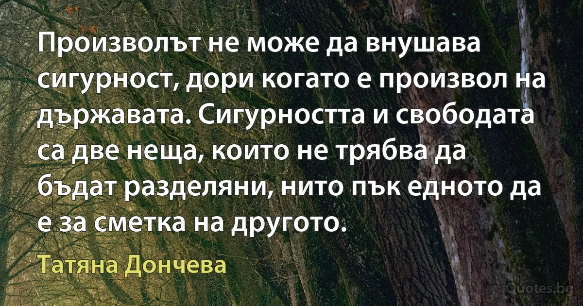 Произволът не може да внушава сигурност, дори когато е произвол на държавата. Сигурността и свободата са две неща, които не трябва да бъдат разделяни, нито пък едното да е за сметка на другото. (Татяна Дончева)