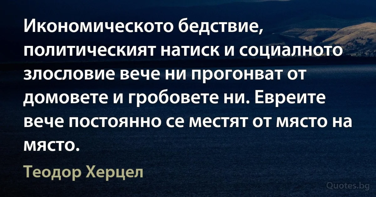 Икономическото бедствие, политическият натиск и социалното злословие вече ни прогонват от домовете и гробовете ни. Евреите вече постоянно се местят от място на място. (Теодор Херцел)