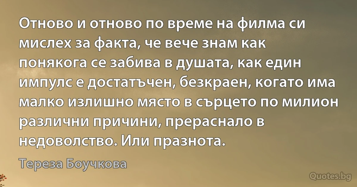 Отново и отново по време на филма си мислех за факта, че вече знам как понякога се забива в душата, как един импулс е достатъчен, безкраен, когато има малко излишно място в сърцето по милион различни причини, прераснало в недоволство. Или празнота. (Тереза Боучкова)