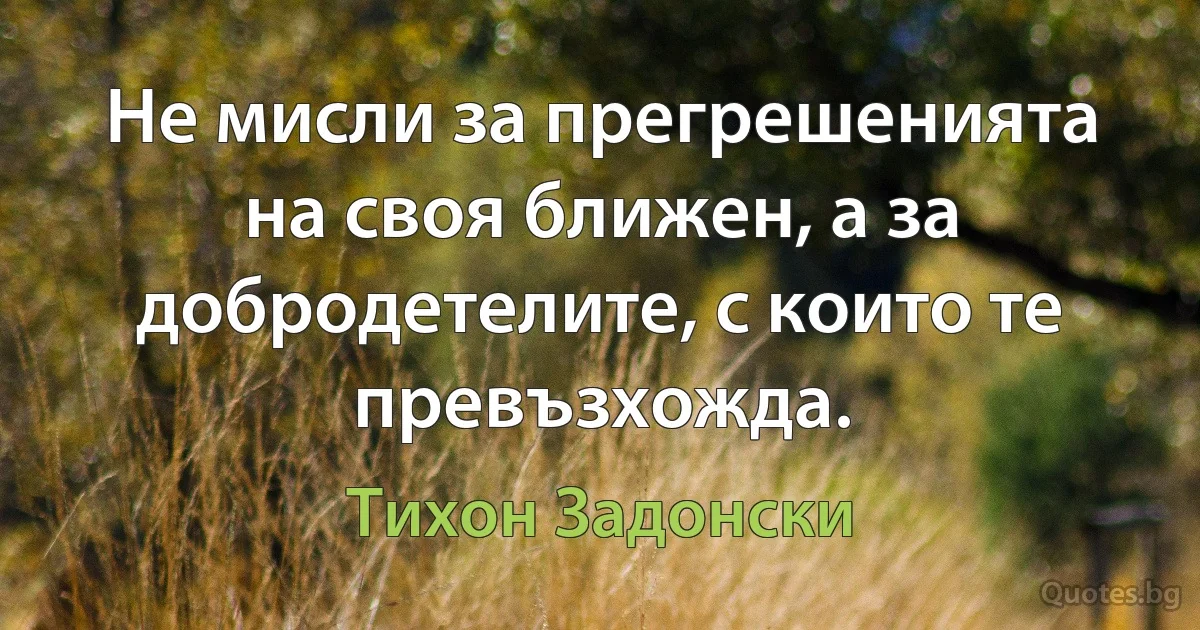 Не мисли за прегрешенията на своя ближен, а за добродетелите, с които те превъзхожда. (Тихон Задонски)