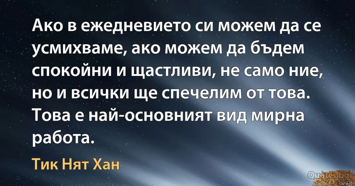 Ако в ежедневието си можем да се усмихваме, ако можем да бъдем спокойни и щастливи, не само ние, но и всички ще спечелим от това. Това е най-основният вид мирна работа. (Тик Нят Хан)