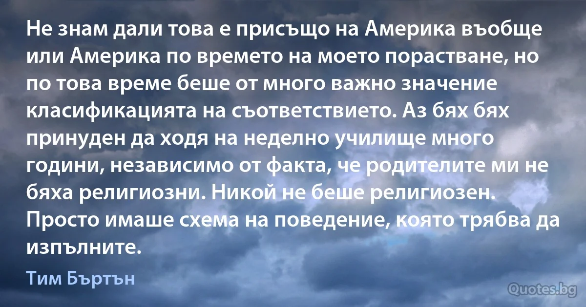 Не знам дали това е присъщо на Америка въобще или Америка по времето на моето порастване, но по това време беше от много важно значение класификацията на съответствието. Аз бях бях принуден да ходя на неделно училище много години, независимо от факта, че родителите ми не бяха религиозни. Никой не беше религиозен. Просто имаше схема на поведение, която трябва да изпълните. (Тим Бъртън)