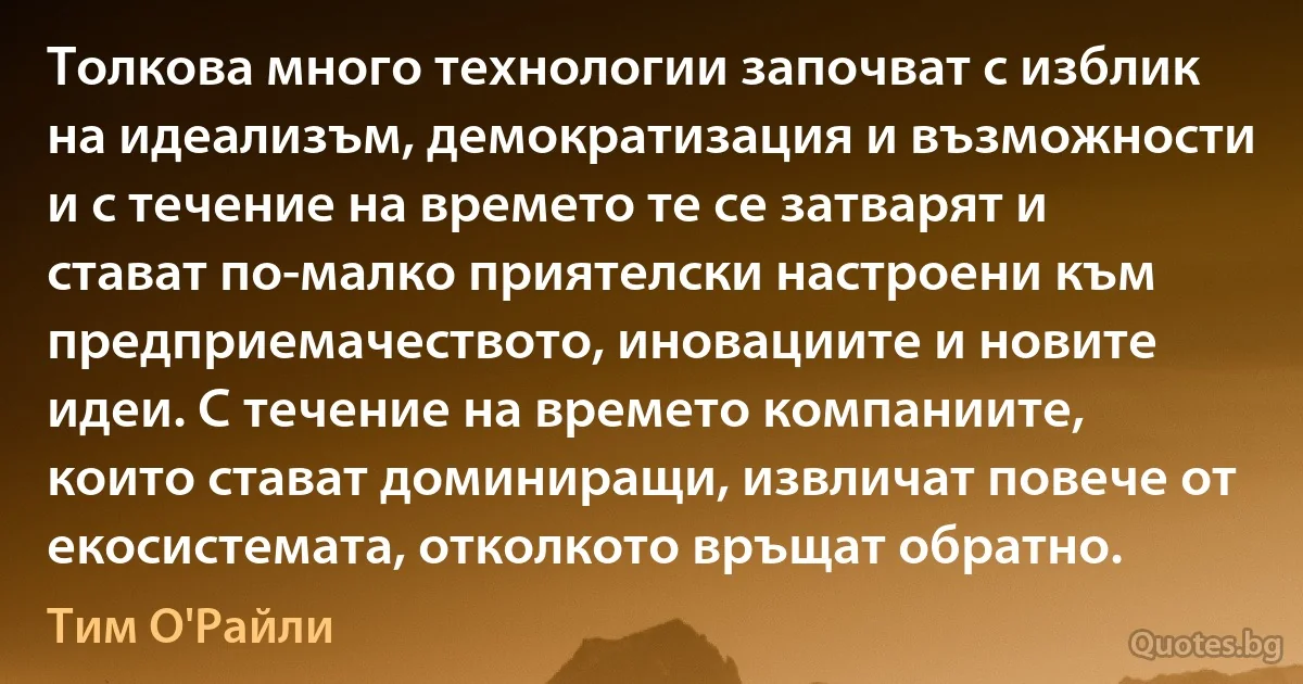 Толкова много технологии започват с изблик на идеализъм, демократизация и възможности и с течение на времето те се затварят и стават по-малко приятелски настроени към предприемачеството, иновациите и новите идеи. С течение на времето компаниите, които стават доминиращи, извличат повече от екосистемата, отколкото връщат обратно. (Тим О'Райли)