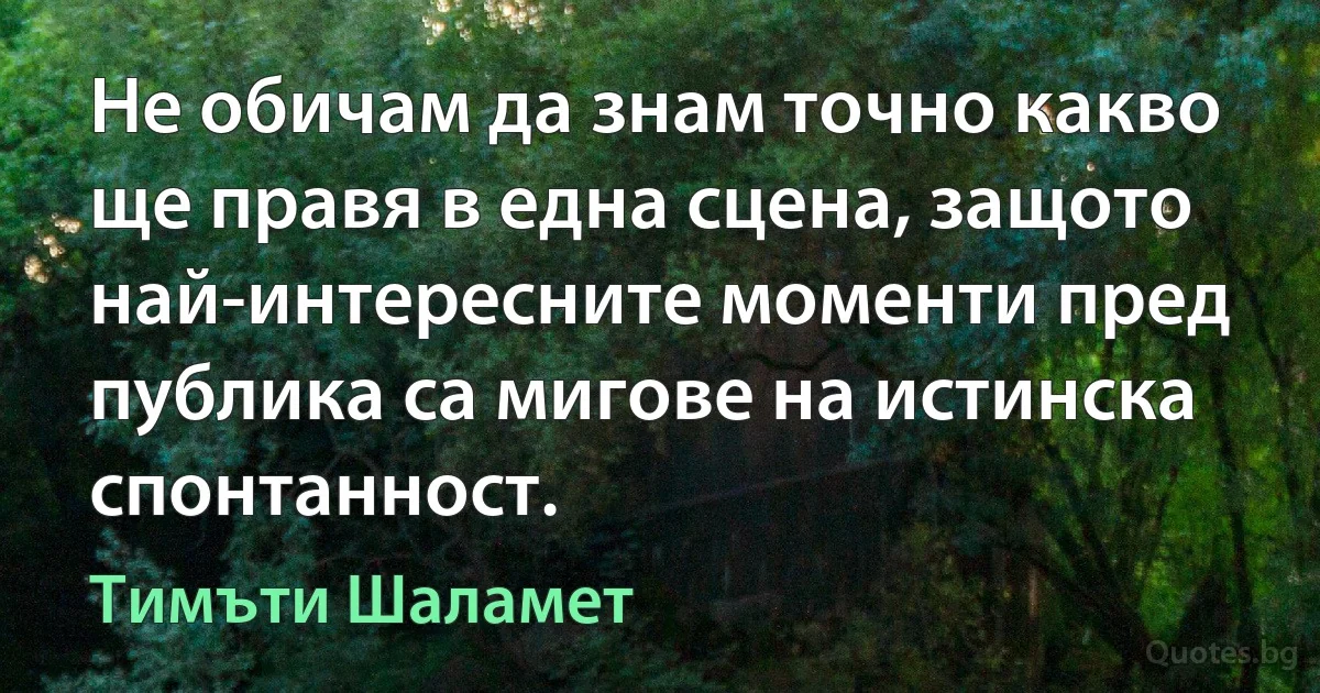 Не обичам да знам точно какво ще правя в една сцена, защото най-интересните моменти пред публика са мигове на истинска спонтанност. (Тимъти Шаламет)