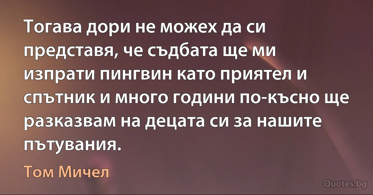 Тогава дори не можех да си представя, че съдбата ще ми изпрати пингвин като приятел и спътник и много години по-късно ще разказвам на децата си за нашите пътувания. (Том Мичел)