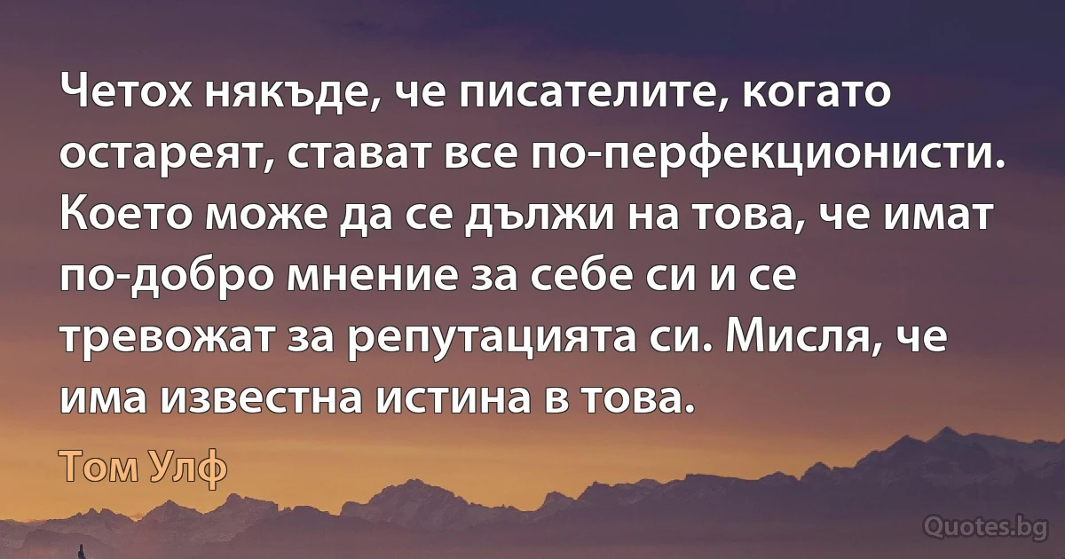 Четох някъде, че писателите, когато остареят, стават все по-перфекционисти. Което може да се дължи на това, че имат по-добро мнение за себе си и се тревожат за репутацията си. Мисля, че има известна истина в това. (Том Улф)