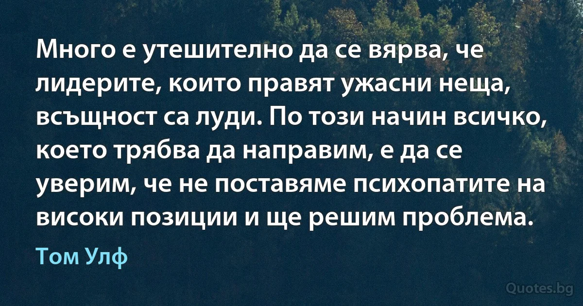 Много е утешително да се вярва, че лидерите, които правят ужасни неща, всъщност са луди. По този начин всичко, което трябва да направим, е да се уверим, че не поставяме психопатите на високи позиции и ще решим проблема. (Том Улф)