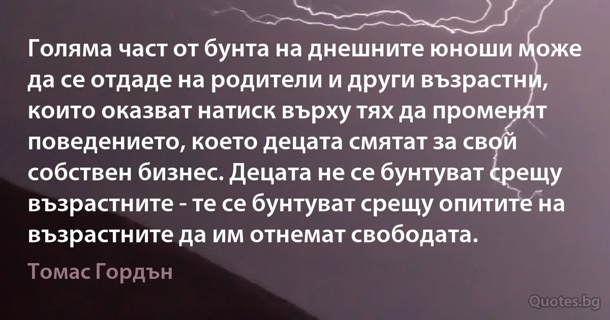 Голяма част от бунта на днешните юноши може да се отдаде на родители и други възрастни, които оказват натиск върху тях да променят поведението, което децата смятат за свой собствен бизнес. Децата не се бунтуват срещу възрастните - те се бунтуват срещу опитите на възрастните да им отнемат свободата. (Томас Гордън)