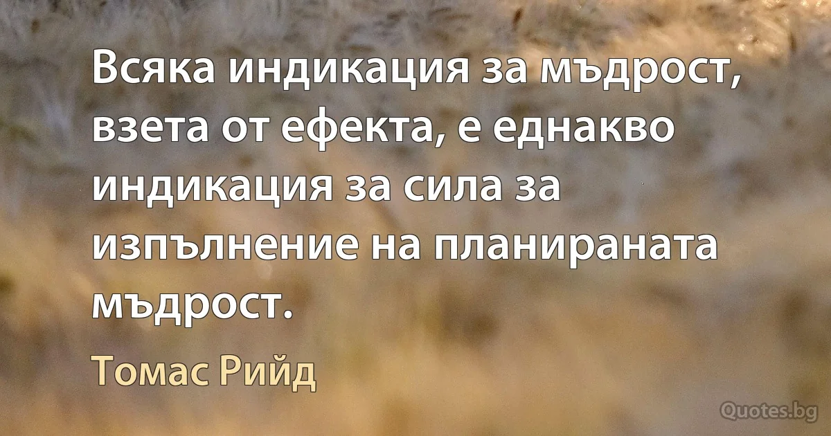 Всяка индикация за мъдрост, взета от ефекта, е еднакво индикация за сила за изпълнение на планираната мъдрост. (Томас Рийд)